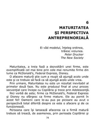 74
6
MATURITATEA
ŞI PERSPECTIVA
ANTREPRENORIALĂ
Ei văd modelul, înţeleg ordinea,
trăiesc viziunea.
Peter Drucker
The New Society
Maturitatea, a treia fază a dezvoltării unei firme, este
exemplificată cel mai bine prin cele mai renumite firme din
lume ca McDonald’s, Federal Express, Disney.
O afacere matură ştie cum a reuşit să ajungă acolo unde
este şi ce trebuie să facă ca să ajungă acolo unde vrea.
Prin urmare, Maturitatea nu este un rezultat inevitabil al
primelor două faze. Nu este produsul final al unui proces
secvenţial care începe cu Copilăria şi trece prin Adolescenţă.
Nici vorbă de asta; firme ca McDonald’s, Federal Express
şi Disney nu sfârşesc ca firme mature. Ele au pornit în
acest fel! Oamenii care le-au pus pe picioare au avut o
perspectivă total diferită despre ce este o afacere şi de ce
funcţionează.
Persoana care îşi lansează afacerea ca o firmă matură
trebuie să treacă, de asemenea, prin perioada Copilăriei şi
 