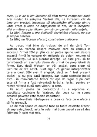76
mele. Şi zi de zi am încercat să dăm formă companiei după
acel model. La sfârşitul fiecărei zile, ne întrebam cât de
bine am prestat, încercam să identificăm diferenţa dintre
unde eram şi unde ne angajasem să fim, iar la începutul
zilei următoare planificam cum să compensăm diferenţele.
La IBM, fiecare zi era dedicată dezvoltării afacerii, nu pur
şi simplu afacerii.
La IBM, nu făceam afaceri, construiam o afacere.
Au trecut mai bine de treizeci de ani de când Tom
Watson Sr. vorbea despre motivele care au condus la
succesul firmei IBM şi ştiu ce ar putea spune unii despre
această firmă în valoare 64 miliarde de dolari. Anume că
are dificultăţi. Că şi-a pierdut direcţia. Că este greu să fie
considerată un exemplu demn de urmat de proprietarii de
firme. Dar, dacă Watson ar trăi astăzi, sunt sigur că
lucrurile ar sta altfel. Sunt sigur că geniul întreprinzător
care a creat IBM s-ar fi angajat, dacă ar fi fost prezent
astăzi – şi nu ştiu dacă lipseşte, dar toate semnele indică
asta – în reinventarea firmei tot aşa de sigur după cum
este că firma a fost reiventată iarăşi şi iarăşi, pentru a-i
recrea viitorul după cum viitorul o cere.
Pe scurt, poate că povestitorul nu a reprodus cu
exactitate cuvintele lui Watson, dar ceea ce ne spune
această poveste este foarte important.
Ea ne dezvăluie înţelegerea a ceea ce face ca o afacere
să fie grozavă.
Ea ne mai spune ce anume face ca toate celelalte afaceri
să supravieţuiască, asta în cele mai bune cazuri sau să dea
faliment în cele mai rele.
 
