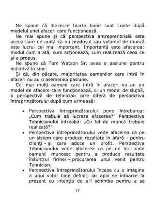 77
Ne spune că afacerile foarte bune sunt croite după
modelul unei afaceri care funcţionează.
Ne mai spune şi că perspectiva antreprenorială este
aceea care ne arată că nu produsul sau volumul de muncă
este lucrul cel mai important. Importantă este afacerea:
modul cum arată, cum acţionează, cum realizează ceea ce
şi-a propus.
Ne spune că Tom Watson Sr. avea o pasiune pentru
iniţiativă în sine.
Şi că, din păcate, majoritatea oamenilor care intră în
afaceri nu au o asemenea pasiune.
Cei mai mulţi oameni care intră în afaceri nu au un
model de afacere care funcţionează, ci un model de slujbă,
o perspectivă de tehnician care diferă de perspectiva
întreprinzătorului după cum urmează:
 Perspectiva întreprinzătorului pune întrebarea:
„Cum trebuie să lucreze afacerea?” Perspectiva
Tehnicianului întreabă: „Ce fel de muncă trebuie
realizată?”
 Perspectiva întreprinzătorului vede afacerea ca pe
un sistem care produce rezultate în afară – pentru
clienţi – şi care aduce un profit. Perspectiva
Tehnicianului vede afacerea ca pe un loc unde
oamenii muncesc pentru a produce rezultate
înăuntrul firmei – procurarea unui venit pentru
Tehnician.
 Perspectiva întreprinzătorului începe cu o imagine
a unui viitor bine definit, iar apoi se întoarce la
prezent cu intenţia de a-l schimba pentru a se
 