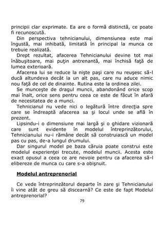79
principii clar exprimate. Ea are o formă distinctă, ce poate
fi recunoscută.
Din perspectiva tehnicianului, dimensiunea este mai
îngustă, mai inhibată, limitată în principal la munca ce
trebuie realizată.
Drept rezultat, afacerea Tehnicianului devine tot mai
înăbuşitoare, mai puţin antrenantă, mai închisă faţă de
lumea exterioară.
Afacerea lui se reduce la nişte paşi care nu reuşesc să-l
ducă altundeva decât la un alt pas, care nu aduce nimic
nou faţă de cel de dinainte. Rutina este la ordinea zilei.
Se munceşte de dragul muncii, abandonând orice scop
mai înalt, orice sens pentru ceea ce este de făcut în afară
de necesitatea de a munci.
Tehnicianul nu vede nici o legătură între direcţia spre
care se îndreaptă afacerea sa şi locul unde se află în
prezent.
Lipsindu-i o dimensiune mai largă şi o ghidare vizionară
care sunt evidente în modelul întreprinzătorului,
Tehnicianului nu-i rămâne decât să construiască un model
pas cu pas, de-a lungul drumului.
Dar singurul model pe baza căruia poate construi este
modelul experienţei trecute, modelul muncii. Acesta este
exact opusul a ceea ce are nevoie pentru ca afacerea să-l
elibereze de munca cu care s-a obişnuit.
Modelul antreprenorial
Ce vede întreprinzătorul departe în zare şi Tehnicianului
îi vine atât de greu să discearnă? Ce este de fapt Modelul
antreprenorial?
 