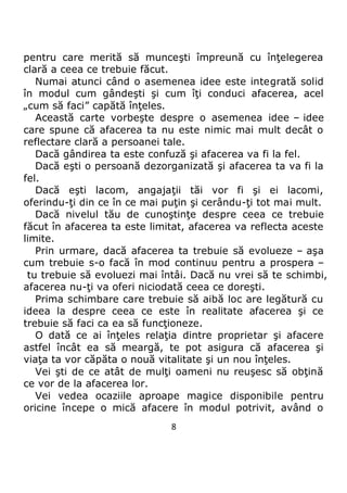 8
pentru care merită să munceşti împreună cu înţelegerea
clară a ceea ce trebuie făcut.
Numai atunci când o asemenea idee este integrată solid
în modul cum gândeşti şi cum îţi conduci afacerea, acel
„cum să faci” capătă înţeles.
Această carte vorbeşte despre o asemenea idee – idee
care spune că afacerea ta nu este nimic mai mult decât o
reflectare clară a persoanei tale.
Dacă gândirea ta este confuză şi afacerea va fi la fel.
Dacă eşti o persoană dezorganizată şi afacerea ta va fi la
fel.
Dacă eşti lacom, angajaţii tăi vor fi şi ei lacomi,
oferindu-ţi din ce în ce mai puţin şi cerându-ţi tot mai mult.
Dacă nivelul tău de cunoştinţe despre ceea ce trebuie
făcut în afacerea ta este limitat, afacerea va reflecta aceste
limite.
Prin urmare, dacă afacerea ta trebuie să evolueze – aşa
cum trebuie s-o facă în mod continuu pentru a prospera –
tu trebuie să evoluezi mai întâi. Dacă nu vrei să te schimbi,
afacerea nu-ţi va oferi niciodată ceea ce doreşti.
Prima schimbare care trebuie să aibă loc are legătură cu
ideea la despre ceea ce este în realitate afacerea şi ce
trebuie să faci ca ea să funcţioneze.
O dată ce ai înţeles relaţia dintre proprietar şi afacere
astfel încât ea să meargă, te pot asigura că afacerea şi
viaţa ta vor căpăta o nouă vitalitate şi un nou înţeles.
Vei şti de ce atât de mulţi oameni nu reuşesc să obţină
ce vor de la afacerea lor.
Vei vedea ocaziile aproape magice disponibile pentru
oricine începe o mică afacere în modul potrivit, având o
 