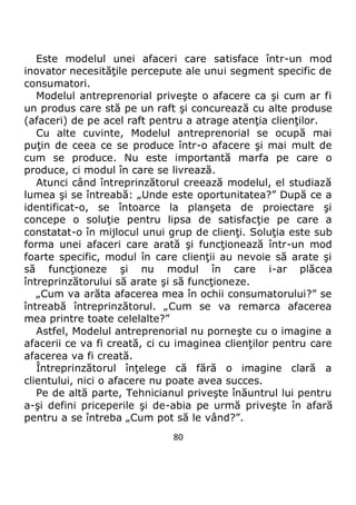 80
Este modelul unei afaceri care satisface într-un mod
inovator necesităţile percepute ale unui segment specific de
consumatori.
Modelul antreprenorial priveşte o afacere ca şi cum ar fi
un produs care stă pe un raft şi concurează cu alte produse
(afaceri) de pe acel raft pentru a atrage atenţia clienţilor.
Cu alte cuvinte, Modelul antreprenorial se ocupă mai
puţin de ceea ce se produce într-o afacere şi mai mult de
cum se produce. Nu este importantă marfa pe care o
produce, ci modul în care se livrează.
Atunci când întreprinzătorul creează modelul, el studiază
lumea şi se întreabă: „Unde este oportunitatea?” După ce a
identificat-o, se întoarce la planşeta de proiectare şi
concepe o soluţie pentru lipsa de satisfacţie pe care a
constatat-o în mijlocul unui grup de clienţi. Soluţia este sub
forma unei afaceri care arată şi funcţionează într-un mod
foarte specific, modul în care clienţii au nevoie să arate şi
să funcţioneze şi nu modul în care i-ar plăcea
întreprinzătorului să arate şi să funcţioneze.
„Cum va arăta afacerea mea în ochii consumatorului?” se
întreabă întreprinzătorul. „Cum se va remarca afacerea
mea printre toate celelalte?”
Astfel, Modelul antreprenorial nu porneşte cu o imagine a
afacerii ce va fi creată, ci cu imaginea clienţilor pentru care
afacerea va fi creată.
Întreprinzătorul înţelege că fără o imagine clară a
clientului, nici o afacere nu poate avea succes.
Pe de altă parte, Tehnicianul priveşte înăuntrul lui pentru
a-şi defini priceperile şi de-abia pe urmă priveşte în afară
pentru a se întreba „Cum pot să le vând?”.
 