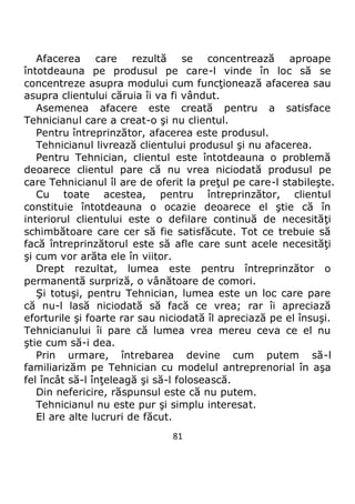 81
Afacerea care rezultă se concentrează aproape
întotdeauna pe produsul pe care-l vinde în loc să se
concentreze asupra modului cum funcţionează afacerea sau
asupra clientului căruia îi va fi vândut.
Asemenea afacere este creată pentru a satisface
Tehnicianul care a creat-o şi nu clientul.
Pentru întreprinzător, afacerea este produsul.
Tehnicianul livrează clientului produsul şi nu afacerea.
Pentru Tehnician, clientul este întotdeauna o problemă
deoarece clientul pare că nu vrea niciodată produsul pe
care Tehnicianul îl are de oferit la preţul pe care-l stabileşte.
Cu toate acestea, pentru întreprinzător, clientul
constituie întotdeauna o ocazie deoarece el ştie că în
interiorul clientului este o defilare continuă de necesităţi
schimbătoare care cer să fie satisfăcute. Tot ce trebuie să
facă întreprinzătorul este să afle care sunt acele necesităţi
şi cum vor arăta ele în viitor.
Drept rezultat, lumea este pentru întreprinzător o
permanentă surpriză, o vânătoare de comori.
Şi totuşi, pentru Tehnician, lumea este un loc care pare
că nu-l lasă niciodată să facă ce vrea; rar îi apreciază
eforturile şi foarte rar sau niciodată îl apreciază pe el însuşi.
Tehnicianului îi pare că lumea vrea mereu ceva ce el nu
ştie cum să-i dea.
Prin urmare, întrebarea devine cum putem să-l
familiarizăm pe Tehnician cu modelul antreprenorial în aşa
fel încât să-l înţeleagă şi să-l folosească.
Din nefericire, răspunsul este că nu putem.
Tehnicianul nu este pur şi simplu interesat.
El are alte lucruri de făcut.
 