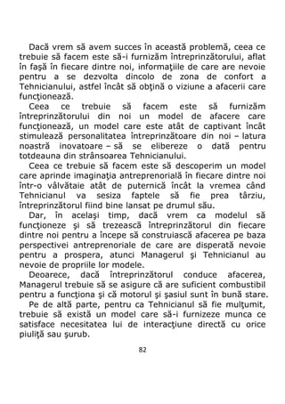 82
Dacă vrem să avem succes în această problemă, ceea ce
trebuie să facem este să-i furnizăm întreprinzătorului, aflat
în faşă în fiecare dintre noi, informaţiile de care are nevoie
pentru a se dezvolta dincolo de zona de confort a
Tehnicianului, astfel încât să obţină o viziune a afacerii care
funcţionează.
Ceea ce trebuie să facem este să furnizăm
întreprinzătorului din noi un model de afacere care
funcţionează, un model care este atât de captivant încât
stimulează personalitatea întreprinzătoare din noi – latura
noastră inovatoare – să se elibereze o dată pentru
totdeauna din strânsoarea Tehnicianului.
Ceea ce trebuie să facem este să descoperim un model
care aprinde imaginaţia antreprenorială în fiecare dintre noi
într-o vâlvătaie atât de puternică încât la vremea când
Tehnicianul va sesiza faptele să fie prea târziu,
întreprinzătorul fiind bine lansat pe drumul său.
Dar, în acelaşi timp, dacă vrem ca modelul să
funcţioneze şi să trezească întreprinzătorul din fiecare
dintre noi pentru a începe să construiască afacerea pe baza
perspectivei antreprenoriale de care are disperată nevoie
pentru a prospera, atunci Managerul şi Tehnicianul au
nevoie de propriile lor modele.
Deoarece, dacă întreprinzătorul conduce afacerea,
Managerul trebuie să se asigure că are suficient combustibil
pentru a funcţiona şi că motorul şi şasiul sunt în bună stare.
Pe de altă parte, pentru ca Tehnicianul să fie mulţumit,
trebuie să există un model care să-i furnizeze munca ce
satisface necesitatea lui de interacţiune directă cu orice
piuliţă sau şurub.
 