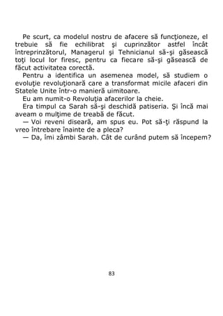 83
Pe scurt, ca modelul nostru de afacere să funcţioneze, el
trebuie să fie echilibrat şi cuprinzător astfel încât
întreprinzătorul, Managerul şi Tehnicianul să-şi găsească
toţi locul lor firesc, pentru ca fiecare să-şi găsească de
făcut activitatea corectă.
Pentru a identifica un asemenea model, să studiem o
evoluţie revoluţionară care a transformat micile afaceri din
Statele Unite într-o manieră uimitoare.
Eu am numit-o Revoluţia afacerilor la cheie.
Era timpul ca Sarah să-şi deschidă patiseria. Şi încă mai
aveam o mulţime de treabă de făcut.
— Voi reveni diseară, am spus eu. Pot să-ţi răspund la
vreo întrebare înainte de a pleca?
— Da, îmi zâmbi Sarah. Cât de curând putem să începem?
 