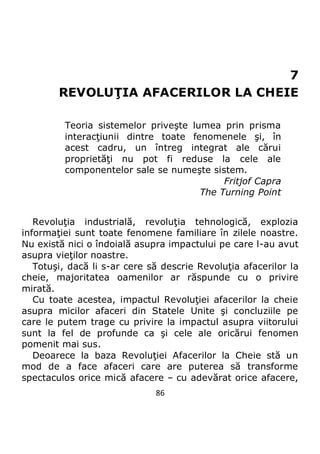 86
7
REVOLUŢIA AFACERILOR LA CHEIE
Teoria sistemelor priveşte lumea prin prisma
interacţiunii dintre toate fenomenele şi, în
acest cadru, un întreg integrat ale cărui
proprietăţi nu pot fi reduse la cele ale
componentelor sale se numeşte sistem.
Fritjof Capra
The Turning Point
Revoluţia industrială, revoluţia tehnologică, explozia
informaţiei sunt toate fenomene familiare în zilele noastre.
Nu există nici o îndoială asupra impactului pe care l-au avut
asupra vieţilor noastre.
Totuşi, dacă li s-ar cere să descrie Revoluţia afacerilor la
cheie, majoritatea oamenilor ar răspunde cu o privire
mirată.
Cu toate acestea, impactul Revoluţiei afacerilor la cheie
asupra micilor afaceri din Statele Unite şi concluziile pe
care le putem trage cu privire la impactul asupra viitorului
sunt la fel de profunde ca şi cele ale oricărui fenomen
pomenit mai sus.
Deoarece la baza Revoluţiei Afacerilor la Cheie stă un
mod de a face afaceri care are puterea să transforme
spectaculos orice mică afacere – cu adevărat orice afacere,
 