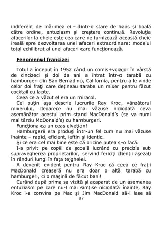 87
indiferent de mărimea ei – dintr-o stare de haos şi boală
către ordine, entuziasm şi creştere continuă. Revoluţia
afacerilor la cheie este cea care ne furnizează această cheie
ireală spre dezvoltarea unei afaceri extraordinare: modelul
total echilibrat al unei afaceri care funcţionează.
Fenomenul francizei
Totul a început în 1952 când un comis+voiajor în vârstă
de cincizeci şi doi de ani a intrat într-o tarabă cu
hamburgeri din San Bernadino, California, pentru a le vinde
celor doi fraţi care deţineau taraba un mixer pentru făcut
cocktail cu lapte.
Ceea ce a văzut el era un miracol.
Cel puţin aşa descrie lucrurile Ray Kroc, vânzătorul
mixerului, deoarece nu mai văzuse niciodată ceva
asemănător acestui prim stand MacDonald’s (se va numi
mai târziu McDonald’s) cu hamburgeri.
Funcţiona ca un ceas elveţian!
Hamburgerii era produşi într-un fel cum nu mai văzuse
înainte – rapid, eficient, ieftin şi identic.
Şi ce era cel mai bine este că oricine putea s-o facă.
I-a privit pe copiii de şcoală lucrând cu precizie sub
supravegherea proprietarilor, servind fericiţi clienţii aşezaţi
în rânduri lungi în faţa tejghelei.
A devenit evident pentru Ray Kroc că ceea ce fraţii
MacDonald creaseră nu era doar o altă tarabă cu
hamburgeri, ci o maşină de făcut bani!
Curând după prima sa vizită şi acaparat de un asemenea
entuziasm pe care nu-l mai simţise niciodată înainte, Ray
Kroc i-a convins pe Mac şi Jim MacDonald să-l lase să
 