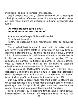 88
închirieze (să dea în franciză) metoda lor.
După doisprezece ani şi câteva milioane de hamburgeri
vânduţi, a preluat afacerea cu totul şi s-a apucat să creeze
cel mai mare sistem de distribuţie a hranei preparate din
lume.
„O mică afacere care a avut
cel mai mare succes din lume"
Aşa se auto-defineşte McDonald’s astăzi.
Şi pe bună dreptate.
Pentru că succesul firmei McDonald’s este cu adevărat
uluitor.
Numai gândiţi-vă la asta: în mai puţin de patruzeci de
ani, firma McDonald’s aflată în proprietatea lui Ray Kroc a
devenit o afacere de 23 de miliarde de dolari anual, având
14.1 18 restaurante în toată lumea – al căror număr creşte
în fiecare minut – care servesc mâncare pentru 28 de
milioane de oameni în fiecare zi numai în Statele Unite,
ceea ce reprezintă mai mult de 6% din numărul total de
clienţi ai tuturor restaurantelor din Statele Unite!
Un restaurant McDonald’s mediu are vânzări care
depăşesc 2 milioane de dolari anual şi este mai profitabil
decât aproape orice altă afacere cu amănuntul din lume,
furnizând un profit net înainte de impozitare de 17%.
Dar Ray Kroc a creat mult mai mult decât o afacere cu
un succes fantastic. El a creat modelul după care o întreagă
generaţie de întreprinzători şi-a construit averile – un
model care a stat la originea fenomenului francizei.
Totul a început cu o picătură timidă atunci când câţiva
întreprinzători au început să experimenteze formula lui
 