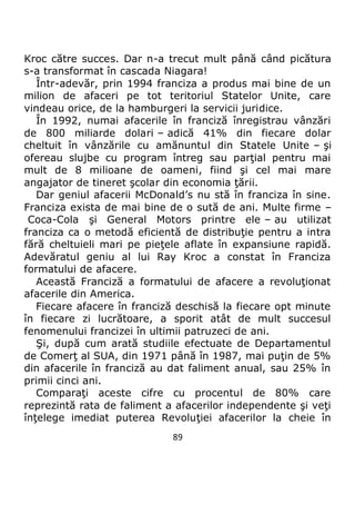 89
Kroc către succes. Dar n-a trecut mult până când picătura
s-a transformat în cascada Niagara!
Într-adevăr, prin 1994 franciza a produs mai bine de un
milion de afaceri pe tot teritoriul Statelor Unite, care
vindeau orice, de la hamburgeri la servicii juridice.
În 1992, numai afacerile în franciză înregistrau vânzări
de 800 miliarde dolari – adică 41% din fiecare dolar
cheltuit în vânzările cu amănuntul din Statele Unite – şi
ofereau slujbe cu program întreg sau parţial pentru mai
mult de 8 milioane de oameni, fiind şi cel mai mare
angajator de tineret şcolar din economia ţării.
Dar geniul afacerii McDonald’s nu stă în franciza în sine.
Franciza exista de mai bine de o sută de ani. Multe firme –
Coca-Cola şi General Motors printre ele – au utilizat
franciza ca o metodă eficientă de distribuţie pentru a intra
fără cheltuieli mari pe pieţele aflate în expansiune rapidă.
Adevăratul geniu al lui Ray Kroc a constat în Franciza
formatului de afacere.
Această Franciză a formatului de afacere a revoluţionat
afacerile din America.
Fiecare afacere în franciză deschisă la fiecare opt minute
în fiecare zi lucrătoare, a sporit atât de mult succesul
fenomenului francizei în ultimii patruzeci de ani.
Şi, după cum arată studiile efectuate de Departamentul
de Comerţ al SUA, din 1971 până în 1987, mai puţin de 5%
din afacerile în franciză au dat faliment anual, sau 25% în
primii cinci ani.
Comparaţi aceste cifre cu procentul de 80% care
reprezintă rata de faliment a afacerilor independente şi veţi
înţelege imediat puterea Revoluţiei afacerilor la cheie în
 