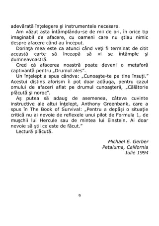 9
adevărată înţelegere şi instrumentele necesare.
Am văzut asta întâmplându-se de mii de ori, în orice tip
imaginabil de afacere, cu oameni care nu ştiau nimic
despre afacere când au început.
Dorinţa mea este ca atunci când veţi fi terminat de citit
această carte să înceapă să vi se întâmple şi
dumneavoastră.
Cred că afacerea noastră poate deveni o metaforă
captivantă pentru „Drumul ales”.
Un înţelept a spus cândva: „Cunoaşte-te pe tine însuţi.”
Acestui distins aforism îi pot doar adăuga, pentru cazul
omului de afaceri aflat pe drumul cunoaşterii, „Călătorie
plăcută şi noroc”.
Aş putea să adaug de asemenea, câteva cuvinte
instructive ale altui înţelept, Anthony Greenbank, care a
spus în The Book of Survival: „Pentru a depăşi o situaţie
critică nu ai nevoie de reflexele unui pilot de Formula 1, de
muşchii lui Hercule sau de mintea lui Einstein. Ai doar
nevoie să ştii ce este de făcut.”
Lectură plăcută.
Michael E. Gerber
Petaluma, California
Iulie 1994
 