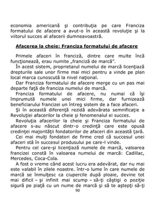 90
economia americană şi contribuţia pe care Franciza
formatului de afacere a avut-o în această revoluţie şi la
viitorul succes al afacerii dumneavoastră.
Afacerea la cheie: Franciza formatului de afacere
Primele afaceri în franciză, dintre care multe încă
funcţionează, erau numite „franciză de marcă”.
În acest sistem, proprietarul numelui de marcă licenţiază
drepturile sale unor firme mai mici pentru a vinde pe plan
local marca cunoscută la nivel naţional.
Dar Franciza formatului de afacere merge cu un pas mai
departe faţă de franciza numelui de marcă.
Franciza formatului de afacere, nu numai că îşi
împrumută numele unei mici firme, dar furnizează
beneficiarului francizei un întreg sistem de a face afaceri.
Şi în această diferenţă rezidă adevărata semnificaţie a
Revoluţiei afacerilor la cheie şi fenomenalul ei succes.
Revoluţia afacerilor la cheie şi Franciza formatului de
afacere s-au născut dintr-o credinţă care este opusă
credinţei majorităţii fondatorilor de afaceri din această ţară.
Cei mai mulţi fondatori de firme cred că succesul unei
afaceri stă în succesul produsului pe care-l vinde.
Pentru cel care-şi licenţiază numele de marcă, valoarea
francizei constă în valoarea numelui de marcă: Cadillac,
Mercedes, Coca-Cola.
A fost o vreme când acest lucru era adevărat, dar nu mai
este valabil în zilele noastre. într-o lume în care numele de
marcă se înmulţesc ca ciupercile după ploaie, devine tot
mai dificil – şi infinit mai scump – să-ţi câştigi o poziţie
sigură pe piaţă cu un nume de marcă şi să te aştepţi să-ţi
 