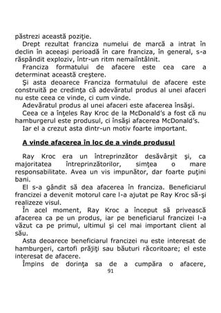 91
păstrezi această poziţie.
Drept rezultat franciza numelui de marcă a intrat în
declin în aceeaşi perioadă în care franciza, în general, s-a
răspândit exploziv, într-un ritm nemaiîntâlnit.
Franciza formatului de afacere este cea care a
determinat această creştere.
Şi asta deoarece Franciza formatului de afacere este
construită pe credinţa că adevăratul produs al unei afaceri
nu este ceea ce vinde, ci cum vinde.
Adevăratul produs al unei afaceri este afacerea însăşi.
Ceea ce a înţeles Ray Kroc de la McDonald’s a fost că nu
hamburgerul este produsul, ci însăşi afacerea McDonald’s.
Iar el a crezut asta dintr-un motiv foarte important.
A vinde afacerea în loc de a vinde produsul
Ray Kroc era un întreprinzător desăvârşit şi, ca
majoritatea întreprinzătorilor, simţea o mare
responsabilitate. Avea un vis impunător, dar foarte puţini
bani.
El s-a gândit să dea afacerea în franciza. Beneficiarul
francizei a devenit motorul care l-a ajutat pe Ray Kroc să-şi
realizeze visul.
În acel moment, Ray Kroc a început să privească
afacerea ca pe un produs, iar pe beneficiarul francizei l-a
văzut ca pe primul, ultimul şi cel mai important client al
său.
Asta deoarece beneficiarul francizei nu este interesat de
hamburgeri, cartofi prăjiţi sau băuturi răcoritoare; el este
interesat de afacere.
Împins de dorinţa sa de a cumpăra o afacere,
 