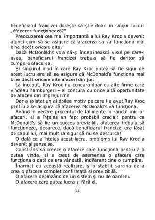 92
beneficiarul francizei doreşte să ştie doar un singur lucru:
„Afacerea funcţionează?”
Preocuparea cea mai importantă a lui Ray Kroc a devenit
atunci cum să se asigure că afacerea sa va funcţiona mai
bine decât oricare alta.
Dacă McDonald’s voia să-şi îndeplinească visul pe care-l
avea, beneficiarul francizei trebuia să fie doritor să
cumpere afacerea.
Şi singurul mod în care Ray Kroc putea să fie sigur de
acest lucru era să se asigure că McDonald’s funcţiona mai
bine decât oricare alte afaceri din jur.
La început, Ray Kroc nu concura doar cu alte firme care
vindeau hamburgeri – el concura cu orice altă oportunitate
de afaceri din împrejurimi!
Dar a existat un al doilea motiv pe care l-a avut Ray Kroc
pentru a se asigura că afacerea McDonald’s va funcţiona.
Având în vedere procentul de falimente în rândul micilor
afaceri, el a înţeles un fapt probabil crucial: pentru ca
McDonald’s să fie un succes previzibil, afacerea trebuia să
funcţioneze, deoarece, dacă beneficiarul francizei era lăsat
de capul lui, mai mult ca sigur că nu se descurca!
O dală ce a înţeles acest lucru, problema lui Ray Kroc a
devenit şi şansa sa.
Constrâns să creeze o afacere care funcţiona pentru a o
putea vinde, el a creat de asemenea o afacere care
funcţiona o dată ce era vândută, indiferent cine o cumpăra.
Înarmat cu această realizare, şi-a stabilit sarcina de a
crea o afacere complet confirmată şi previzibilă.
O afacere depinzând de un sistem şi nu de oameni.
O afacere care putea lucra şi fără el.
 