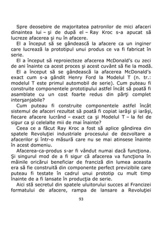 93
Spre deosebire de majoritatea patronilor de mici afaceri
dinaintea lui – şi de după el – Ray Kroc s-a apucat să
lucreze afacerea şi nu în afacere.
El a început să se gândească la afacere ca un inginer
care lucrează la prototipul unui produs ce va fi fabricat în
serie.
El a început să reproiecteze afacerea McDonald’s cu zeci
de ani înainte ca acest proces şi acest cuvânt să fie la modă.
El a început să se gândească la afacerea McDonald’s
exact cum s-a gândit Henry Ford la Modelul T (n. tr.:
modelul T este primul automobil de serie). Cum puteau fi
construite componentele prototipului astfel încât să poată fi
asamblate cu un cost foarte redus din părţi complet
interşanjabile?
Cum puteau fi construite componentele astfel încât
sistemul de afaceri rezultat să poată fi copiat iarăşi şi iarăşi,
fiecare afacere lucrând – exact ca şi Modelul T – la fel de
sigur ca şi celelalte mii de mai înainte?
Ceea ce a făcut Ray Kroc a fost să aplice gândirea din
spatele Revoluţiei industriale procesului de dezvoltare a
afacerilor şi într-o măsură care nu se mai atinsese înainte
în acest domeniu.
Afacerea-ca-produs s-ar fi vândut numai dacă funcţiona.
Şi singurul mod de a fi sigur că afacerea va funcţiona în
mâinile oricărui beneficiar de franciză din lumea aceasta
era să fie construită din componente perfect previzibile care
puteau fi testate în cadrul unui prototip cu mult timp
înainte de a fi lansate în producţia de serie.
Aici stă secretul din spatele uluitorului succes al Francizei
formatului de afacere, rampa de lansare a Revoluţiei
 