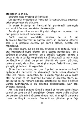 94
afacerilor la cheie.
Secretul este Prototipul francizei.
Cu ajutorul Prototipului francizei îşi construieşte succesul
orice proprietar de afacere.
În acest Prototip al francizei îşi plantează seminţele
succesului fiecare proprietar de excepţie.
Sarah şi cu mine nu am fi putut alege un moment mai
bun pentru această conversaţie.
Dacă simţise vreodată povara de a fi un
Tehnician-transformat-în-patron prins în capcana afacerii
sale şi a preţului excesiv pe care-l plătea, acesta era
momentul.
Era zece seara. Ca de obicei, avusese o zi agitată. Faţa îi
era îmbujorată după efortul de a şterge pardoseala, de a
strânge şi arunca gunoiul, de a pregăti cuptorul pentru a
doua zi, de a curăţa tejghelele ca să lucească ca noi – asta
pe lângă o zi plină de primit clienţii; de servit plăcinte,
cafea şi ceai; de spălat, uscat şi aranjat farfurii mari, mici
şi ceşti; şi de lustruit argintăria.
Şi cu toate acestea, nu ţi-ai fi putut da seama de toată
agitaţia din patiserie de dimineaţă până seara deoarece
totul era mereu impecabil. Şi în ciuda faptului că o costa
atât de mult ca să păstreze lucrurile în această stare, nu
am putut să nu remarc adânca satisfacţie pe care o simţea
Sarah cuprinzându-şi cu privirea proprietatea. Dar era,
evident, obosită.
Am tras două scaune lângă o masă şi ne-am sorbit încet
ceaiul pe care ea el îl pregătise. Ceasul mare ticăia apăsat
pe perete subliniind tăcerea dintre noi. O maşină oarecare
trecu pe lângă patiserie. Oamenii se plimbau prin faţa
 