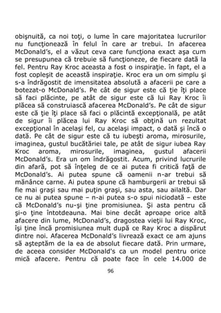 96
obişnuită, ca noi toţi, o lume în care majoritatea lucrurilor
nu funcţionează în felul în care ar trebui. In afacerea
McDonald’s, el a văzut ceva care funcţiona exact aşa cum
se presupunea că trebuie să funcţioneze, de fiecare dată la
fel. Pentru Ray Kroc aceasta a fost o inspiraţie. în fapt, el a
fost copleşit de această inspiraţie. Kroc era un om simplu şi
s-a îndrăgostit de imensitatea absolută a afacerii pe care a
botezat-o McDonald’s. Pe cât de sigur este că ţie îţi place
să faci plăcinte, pe atât de sigur este că lui Ray Kroc îi
plăcea să construiască afacerea McDonald’s. Pe cât de sigur
este că ţie îţi place să faci o plăcintă excepţională, pe atât
de sigur îi plăcea lui Ray Kroc să obţină un rezultat
excepţional în acelaşi fel, cu acelaşi impact, o dată şi încă o
dată. Pe cât de sigur este că tu iubeşti aroma, mirosurile,
imaginea, gustul bucătăriei tale, pe atât de sigur iubea Ray
Kroc aroma, mirosurile, imaginea, gustul afacerii
McDonald’s. Era un om îndrăgostit. Acum, privind lucrurile
din afară, pot să înţeleg de ce ai putea fi critică faţă de
McDonald’s. Ai putea spune că oamenii n-ar trebui să
mănânce carne. Ai putea spune că hamburgerii ar trebui să
fie mai graşi sau mai puţin graşi, sau asta, sau ailaltă. Dar
ce nu ai putea spune – n-ai putea s-o spui niciodată – este
că McDonald’s nu-şi ţine promisiunea. Şi asta pentru că
şi-o ţine întotdeauna. Mai bine decât aproape orice altă
afacere din lume, McDonald’s, dragostea vieţii lui Ray Kroc,
îşi ţine încă promisiunea mult după ce Ray Kroc a dispărut
dintre noi. Afacerea McDonald’s livrează exact ce am ajuns
să aşteptăm de la ea de absolut fiecare dată. Prin urmare,
de aceea consider McDonald's ca un model pentru orice
mică afacere. Pentru că poate face în cele 14.000 de
 