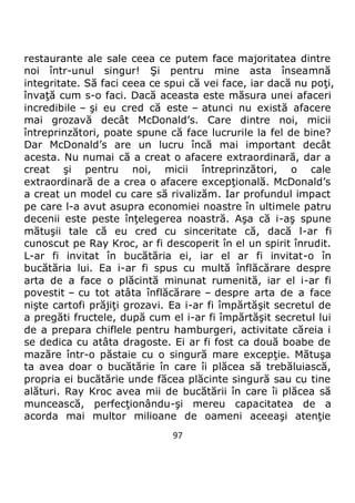 97
restaurante ale sale ceea ce putem face majoritatea dintre
noi într-unul singur! Şi pentru mine asta înseamnă
integritate. Să faci ceea ce spui că vei face, iar dacă nu poţi,
învaţă cum s-o faci. Dacă aceasta este măsura unei afaceri
incredibile – şi eu cred că este – atunci nu există afacere
mai grozavă decât McDonald’s. Care dintre noi, micii
întreprinzători, poate spune că face lucrurile la fel de bine?
Dar McDonald’s are un lucru încă mai important decât
acesta. Nu numai că a creat o afacere extraordinară, dar a
creat şi pentru noi, micii întreprinzători, o cale
extraordinară de a crea o afacere excepţională. McDonald’s
a creat un model cu care să rivalizăm. Iar profundul impact
pe care l-a avut asupra economiei noastre în ultimele patru
decenii este peste înţelegerea noastră. Aşa că i-aş spune
mătuşii tale că eu cred cu sinceritate că, dacă l-ar fi
cunoscut pe Ray Kroc, ar fi descoperit în el un spirit înrudit.
L-ar fi invitat în bucătăria ei, iar el ar fi invitat-o în
bucătăria lui. Ea i-ar fi spus cu multă înflăcărare despre
arta de a face o plăcintă minunat rumenită, iar el i-ar fi
povestit – cu tot atâta înflăcărare – despre arta de a face
nişte cartofi prăjiţi grozavi. Ea i-ar fi împărtăşit secretul de
a pregăti fructele, după cum el i-ar fi împărtăşit secretul lui
de a prepara chiflele pentru hamburgeri, activitate căreia i
se dedica cu atâta dragoste. Ei ar fi fost ca două boabe de
mazăre într-o păstaie cu o singură mare excepţie. Mătuşa
ta avea doar o bucătărie în care îi plăcea să trebăluiască,
propria ei bucătărie unde făcea plăcinte singură sau cu tine
alături. Ray Kroc avea mii de bucătării în care îi plăcea să
muncească, perfecţionându-şi mereu capacitatea de a
acorda mai multor milioane de oameni aceeaşi atenţie
 