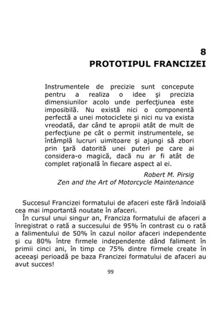 99
8
PROTOTIPUL FRANCIZEI
Instrumentele de precizie sunt concepute
pentru a realiza o idee şi precizia
dimensiunilor acolo unde perfecţiunea este
imposibilă. Nu există nici o componentă
perfectă a unei motociclete şi nici nu va exista
vreodată, dar când te apropii atât de mult de
perfecţiune pe cât o permit instrumentele, se
întâmplă lucruri uimitoare şi ajungi să zbori
prin ţară datorită unei puteri pe care ai
considera-o magică, dacă nu ar fi atât de
complet raţională în fiecare aspect al ei.
Robert M. Pirsig
Zen and the Art of Motorcycle Maintenance
Succesul Francizei formatului de afaceri este fără îndoială
cea mai importantă noutate în afaceri.
În cursul unui singur an, Franciza formatului de afaceri a
înregistrat o rată a succesului de 95% în contrast cu o rată
a falimentului de 50% în cazul noilor afaceri independente
şi cu 80% între firmele independente dând faliment în
primii cinci ani, în timp ce 75% dintre firmele create în
aceeaşi perioadă pe baza Francizei formatului de afaceri au
avut succes!
 