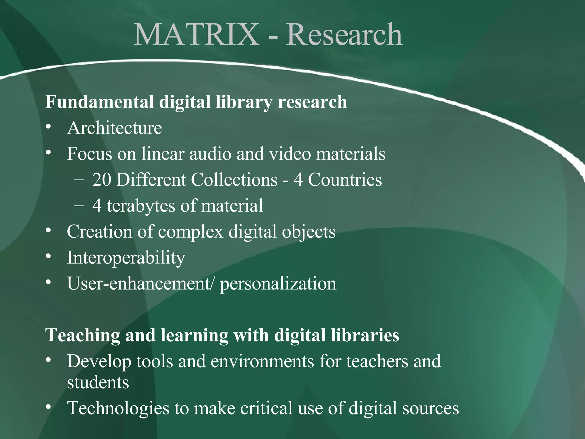 MATRIX - Research Fundamental digital library research Architecture Focus on linear audio and video materials 20 Different Collections - 4 Countries 4 terabytes of material Creation of complex digital objects  Interoperability  User-enhancement/ personalization Teaching and learning with digital libraries Develop tools and environments for teachers and students Technologies to make critical use of digital sources 