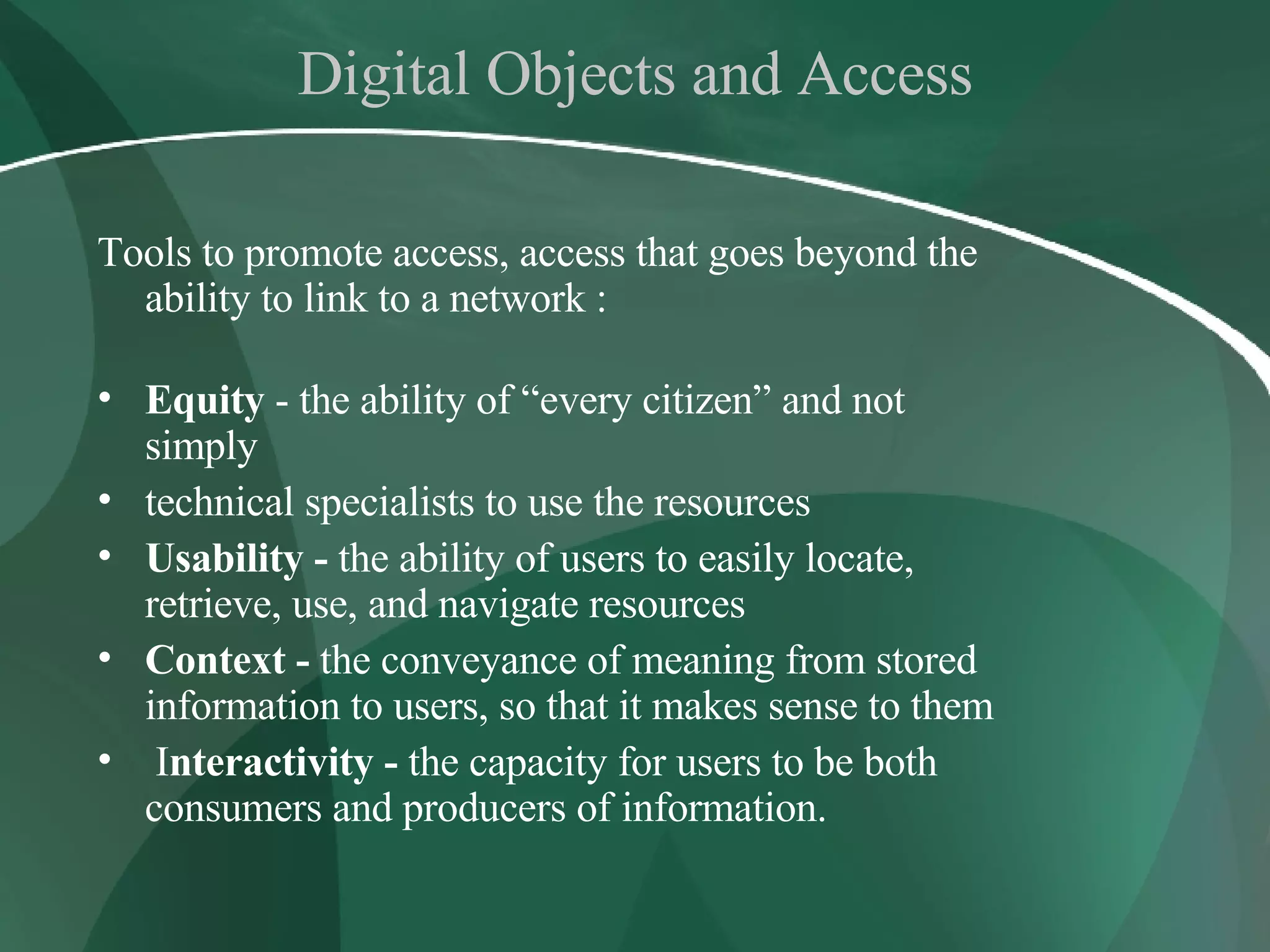 Digital Objects and Access Tools to promote access, access that goes beyond the ability to link to a network : Equity  - the ability of “every citizen” and not simply technical specialists to use the resources Usability -  the ability of users to easily locate, retrieve, use, and navigate resources Context -  the conveyance of meaning from stored information to users, so that it makes sense to them I nteractivity -  the capacity for users to be both consumers and producers of information.  