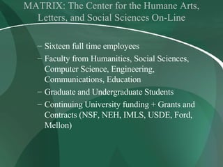 MATRIX: The Center for the Humane Arts, Letters, and Social Sciences On-Line Sixteen full time employees Faculty from Humanities, Social Sciences, Computer Science, Engineering, Communications, Education Graduate and Undergraduate Students Continuing University funding + Grants and Contracts   (NSF, NEH, IMLS, USDE, Ford, Mellon) 