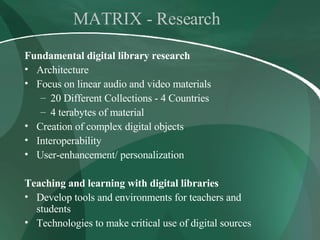 MATRIX - Research Fundamental digital library research Architecture Focus on linear audio and video materials 20 Different Collections - 4 Countries 4 terabytes of material Creation of complex digital objects  Interoperability  User-enhancement/ personalization Teaching and learning with digital libraries Develop tools and environments for teachers and students Technologies to make critical use of digital sources 