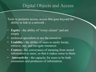 Digital Objects and Access Tools to promote access, access that goes beyond the ability to link to a network : Equity  - the ability of “every citizen” and not simply technical specialists to use the resources Usability -  the ability of users to easily locate, retrieve, use, and navigate resources Context -  the conveyance of meaning from stored information to users, so that it makes sense to them I nteractivity -  the capacity for users to be both consumers and producers of information.  