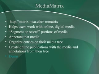 MediaMatrix http://matrix.msu.edu/~mmatrix Helps users work with online, digital media “ Segment or record” portions of media  Annotate that media Organize entries on their media tree Create online publications with the media and annotations from their tree Demo 