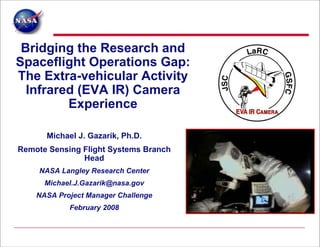 Bridging the Research and
Spaceflight Operations Gap:
The Extra-vehicular Activity
  Infrared (EVA IR) Camera
         Experience

      Michael J. Gazarik, Ph.D.
Remote Sensing Flight Systems Branch
               Head
     NASA Langley Research Center
      Michael.J.Gazarik@nasa.gov
    NASA Project Manager Challenge
            February 2008
 