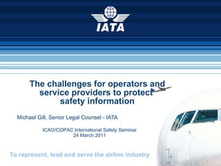 The challenges for operators and service providers to protect  safety information Michael Gill, Senior Legal Counsel - IATA ICAO/COPAC International Safety Seminar 24 March 2011 