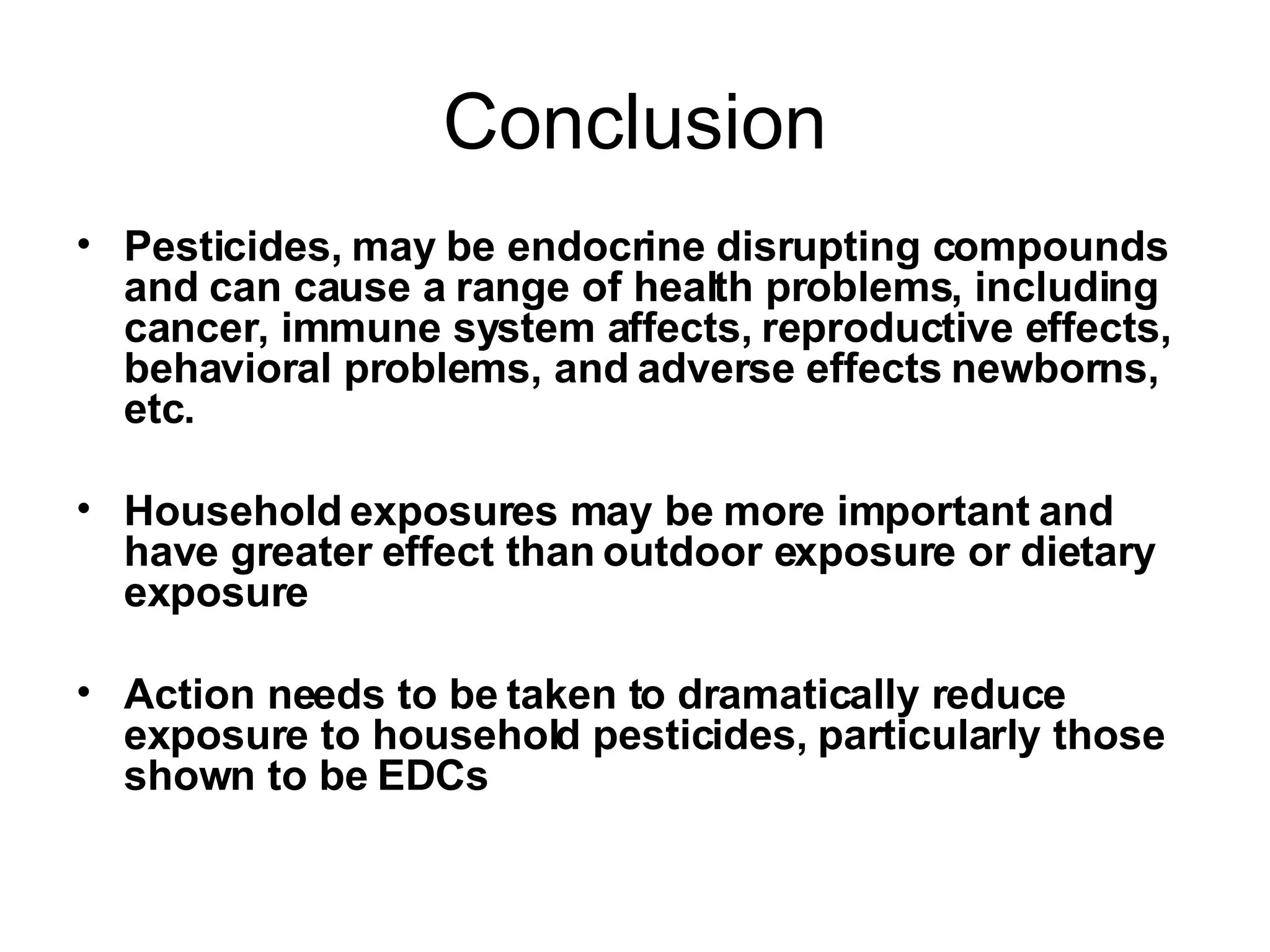 Conclusion Pesticides, may be endocrine disrupting compounds and can cause a range of health problems, including cancer, immune system affects, reproductive effects, behavioral problems, and adverse effects newborns, etc. Household exposures may be more important and have greater effect than outdoor exposure or dietary exposure Action needs to be taken to dramatically reduce exposure to household pesticides, particularly those shown to be EDCs 