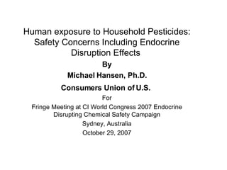 Human exposure to Household Pesticides: Safety Concerns Including Endocrine Disruption Effects  By Michael Hansen, Ph.D. Consumers Union of U.S.   For Fringe Meeting at CI World Congress 2007 Endocrine Disrupting Chemical Safety Campaign Sydney, Australia October 29, 2007 