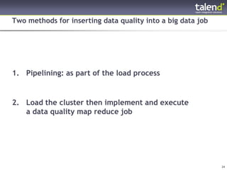 Two methods for inserting data quality into a big data job




 1. Pipelining: as part of the load process


 2. Load the cluster then implement and execute
    a data quality map reduce job




© Talend 2011                                                 24
 