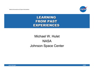 National Aeronautics and Space Administration




                                                    LEARNING
                                                   FROM PAST
                                                  EXPERIENCES


                                                   Michael W. Hulet
                                                        NASA
                                                 Johnson Space Center




www.nasa.gov                                                                 1
                                                                        12/507
 