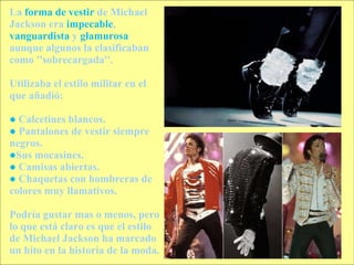 La  forma de vestir  de Michael Jackson era  impecable ,  vanguardista  y  glamurosa  aunque algunos la clasificaban como ''sobrecargada''. Utilizaba el estilo militar en el que añadió: ●   Calcetines blancos. ●   Pantalones de vestir siempre negros. ● Sus mocasines. ●   Camisas abiertas. ●   Chaquetas con hombreras de colores muy llamativos. Podría gustar mas o menos, pero lo que está claro es que el estilo de Michael Jackson ha marcado un hito en la historia de la moda. 