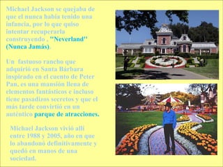 Michael Jackson se quejaba de que el nunca había tenido una infancia, por lo que quiso intentar recuperarla construyendo ,  ''Neverland'' (Nunca Jamás) . Un  fastuoso rancho que adquirió en Santa Bárbara inspirado en el cuento de Peter Pan, es una mansión llena de elementos fantásticos e incluso tiene pasadizos secretos y que el más tarde convirtió en un auténtico  parque de atracciones. Michael Jackson vivió allí entre 1988 y 2005, año en que lo abandonó definitivamente y quedó en manos de una sociedad.  