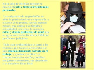 En la vida de Michael Jackson se mezcló el  éxito y tristes circunstancias personales . Las exigencias de su profesión, su afán de perfeccionismo y superación, y el acoso de la prensa, fueron algunas causas  que unidas a su timidez y sensibilidad extremas, le causaron  estrés   y demás problemas de salud  que se agravaron en la década de 1990 por problemas judiciales. Toda esta problemática se sumó a los traumas que Jackson arrastraba por una  infancia demasiado volcada en el trabajo , y ayudan a explicar su comportamiento extraño y huidizo, sus gustos excéntricos, sus obsesiones y su deterioro físico final. 