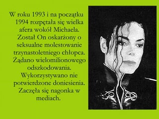 W roku 1993 i na początku 1994 rozpętała się wielka afera wokół Michaela. Został On oskarżony o seksualne molestowanie trzynastoletniego chłopca. Żądano wielomilionowego odszkodowania. Wykorzystywano nie potwierdzone doniesienia. Zaczęła się nagonka w mediach.  
