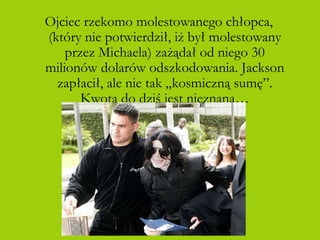 Ojciec rzekomo molestowanego chłopca, (który nie potwierdził, iż był molestowany przez Michaela) zażądał od niego 30 milionów dolarów odszkodowania. Jackson zapłacił, ale nie tak „kosmiczną sumę”. Kwota do dziś jest nieznana… 
