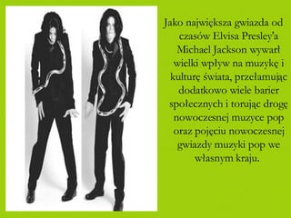 Jako największa gwiazda od czasów Elvisa Presley'a Michael Jackson wywarł wielki wpływ na muzykę i kulturę świata, przełamując dodatkowo wiele barier społecznych i torując drogę nowoczesnej muzyce pop oraz pojęciu nowoczesnej gwiazdy muzyki pop we własnym kraju.   
