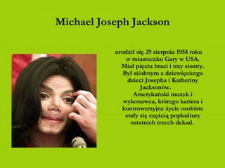 Michael Joseph Jackson urodził się 29 sierpnia 1958 roku w miasteczku Gary w USA. Miał pięciu braci i trzy siostry. Był siódmym z dziewięciorga dzieci Josepha i Katheriny Jacksonów.  Amerykański muzyk i wykonawca, którego kariera i kontrowersyjne życie osobiste stały się częścią popkultury ostatnich trzech dekad.   