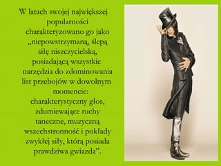 W latach swojej największej popularności charakteryzowano go jako „niepowstrzymaną, ślepą siłę niszczycielską, posiadającą wszystkie  narzędzia do zdominowania list przebojów w dowolnym  momencie: charakterystyczny głos, zdumiewające ruchy taneczne, muzyczną wszechstronność i pokłady zwykłej siły, którą posiada prawdziwa gwiazda”. 
