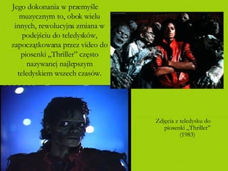Jego dokonania w przemyśle muzycznym to, obok wielu innych, rewolucyjna zmiana w podejściu do teledysków, zapoczątkowana przez video do piosenki „Thriller” często nazywanej najlepszym teledyskiem wszech czasów. Zdjęcia z teledysku do piosenki „Thriller” (1983) 