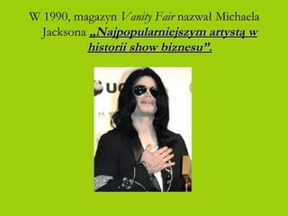 W 1990, magazyn  Vanity Fair  nazwał Michaela Jacksona  „Najpopularniejszym artystą w historii show biznesu”. 