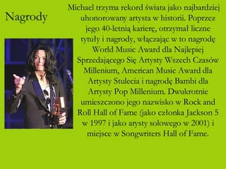 Nagrody Michael trzyma rekord świata jako najbardziej uhonorowany artysta w historii. Poprzez jego 40-letnią karierę, otrzymał liczne tytuły i nagrody, włączając w to nagrodę World Music Award dla Najlepiej Sprzedającego Się Artysty Wszech Czasów Millenium, American Music Award dla Artysty Stulecia i nagrodę Bambi dla Artysty Pop Millenium. Dwukrotnie umieszczono jego nazwisko w Rock and Roll Hall of Fame (jako członka Jackson 5 w 1997 i jako arysty solowego w 2001) i miejsce w Songwriters Hall of Fame. 