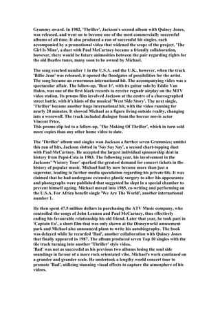 Grammy award. In 1982, 'Thriller', Jackson's second album with Quincy Jones,
was released, and went on to become one of the most commercially successful
albums of all time. It also produced a run of successful hit singles, each
accompanied by a promotional video that widened the scope of the project. 'The
Girl Is Mine', a duet with Paul McCartney became a friendly collaboration,
however, there would be future animosities between the pair regarding rights for
the old Beatles tunes, many soon to be owned by Michael.

The song reached number 1 in the U.S.A. and the U.K., however, when the track
'Billie Jean' was released, it opened the floodgates of possibilities for the artist.
The song became an ernormous international hit. The accompanying video was a
spectacular affair. The follow-up, 'Beat It', with its guitar solo by Eddie Van
Halen, was one of the first black records to receive regualr airplay on the MTV
video station. Its promo film involved Jackson at the centre of a choreographed
street battle, with it's hints of the musical 'West Side Story'. The next single,
'Thriller' became another huge international hit, with the video running for
nearly 20 minutes. It showed Michael as a figure living outside reality, changing
into a werewolf. The track included dialogue from the horror movie actor
Vincent Price.
This promo clip led to a follow-up, 'The Making Of Thriller', which in turn sold
more copies than any other home video to date.

The 'Thriller' album and singles won Jackson a further seven Grammies; amidst
this run of hits, Jackson slotted in 'Say Say Say', a second chart-topping duet
with Paul McCartney. He accepted the largest individual sponsorship deal in
history from Pepsi-Cola in 1983. The following year, his involvement in the
Jacksons' 'Victory Tour' sparked the greatest demand for concert tickets in the
history of popular music. Michael had by now become more than just a
superstar, leading to further media speculation regarding his private life. It was
claimed that he had undergone extensive plastic surgery to alter his appearance
and photographs were published that suggested he slept in a special chamber to
prevent himself ageing. Michael moved into 1985, co-writing and performing on
the U.S.A. For Africa benefit single 'We Are The World', another international
number 1.

He then spent 47.5 million dollars in purchasing the ATV Music company, who
controlled the songs of John Lennon and Paul McCartney, thus effectively
ending his favourable relationship his old friend. Later that year, he took part in
'Captain Eo', a short film that was only shown at the Disneyworld amusement
park and Michael also announced plans to write his autobiography. The book
was delayed while he recorded 'Bad', another collaboration with Quincy Jones
that finally appeared in 1987. The album produced seven Top 10 singles with the
tile track turning into another 'Thriller' style video.
'Bad' was not as successful as his previous two albums losing the soul side
soundings in favour of a more rock orientated vibe. Michael's work continued on
a grander and grander scale. He undertook a lengthy world concert tour to
promote 'Bad', utilizing stunning visual effects to capture the atmosphere of his
videos.
 