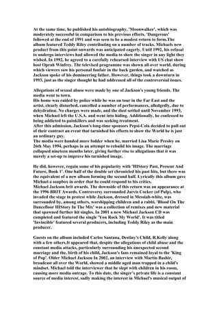 At the same time, he published his autobiography, 'Moonwalker', which was
moderately successful in comparison to his previous efforts. 'Dangerous'
followed at the end of 1991 and was seen to be a modest return to form.The
album featured Teddy Riley contributing on a number of tracks. Michaels new
product from this point onwards was anticipated eagerly. Until 1992, his refusal
to undergo interviews had allowed the media to show the singer in any light they
wished. In 1992, he agreed to a carefully rehearsed interview with US chat show
host Oprah Winfrey. The televised programme was shown all over world, during
which viewers saw his personal funfair in the back garden, and watched as
Jackson spoke of his domineering father. However, things took a downturn in
1993, just as the singer thought he had addressed all of the controversial issues.

Allegations of sexual abuse were made by one of Jackson's young friends. The
media went to town.
His home was raided by police while he was on tour in the Far East and the
artist, clearly disturbed, cancelled a number of performances, alledgedly, due to
dehydration. No charges were made, and the dust settled until November 1993,
when Michael left the U.S.A. and went into hiding. Additionally, he confessed to
being addicted to painkillers and was seeking treatment.
After this admission, Jackson's long-time sponsors Pepsi-Cola decided to pull out
of their contract an event that tarnished his efforts to show the World he is just
an ordinary guy.
The media were handed more fodder when he, married Lisa Marie Presley on
26th May 1994, perhaps in an attempt to rebuild his image. The marriage
collapsed nineteen months later, giving further rise to allegations that it was
merely a set-up to improve his tarnished image.

He did, however, regain some of his popularity with 'HIStory Past, Present And
Future, Book 1'. One half of the double set chronicled his past hits, but there was
the equivalent of a new album forming the second half. Lyrically this album gave
Michael a soapbox in order that he could respond to his critics.
Michael Jackson brit awards. The downside of this return was an appearance at
the 1996 BRIT Awards. Controversy surrounded Jarvis Cocker (of Pulp), who
invaded the stage in protest while Jackson, dressed in Messiah-white, was
surrounded by, among others, worshipping children and a rabbi. 'Blood On The
Dancefloor HIStory In The Mix' was a collection of remixes and new material
that spawned further hit singles. In 2001 a new Michael Jackson CD was
completed and featured the single 'You Rock My World'. It was titled
'Invincible' featured several producers, including Teddy Riley as the main
producer.

Guests on the album included Carlos Santana, Destiny's Child, R.Kelly along
with a few others.It appeared that, despite the allegations of child abuse and the
constant media attacks, particularly surrounding his unexpected second
marriage and the, birth of his child, Jackson's fans remained loyal to the 'King
of Pop'. Older Michael Jackson In 2002, an interview with Martin Bashir,
broadcast all over the World, showed a middle aged man trapped in a child's
mindset. Michael told the interviewer that he slept with children in his room,
causing more media outrage. To this date, the singer’s private life is a constant
source of media interest, sadly making the interest in Michael's musical output of
 