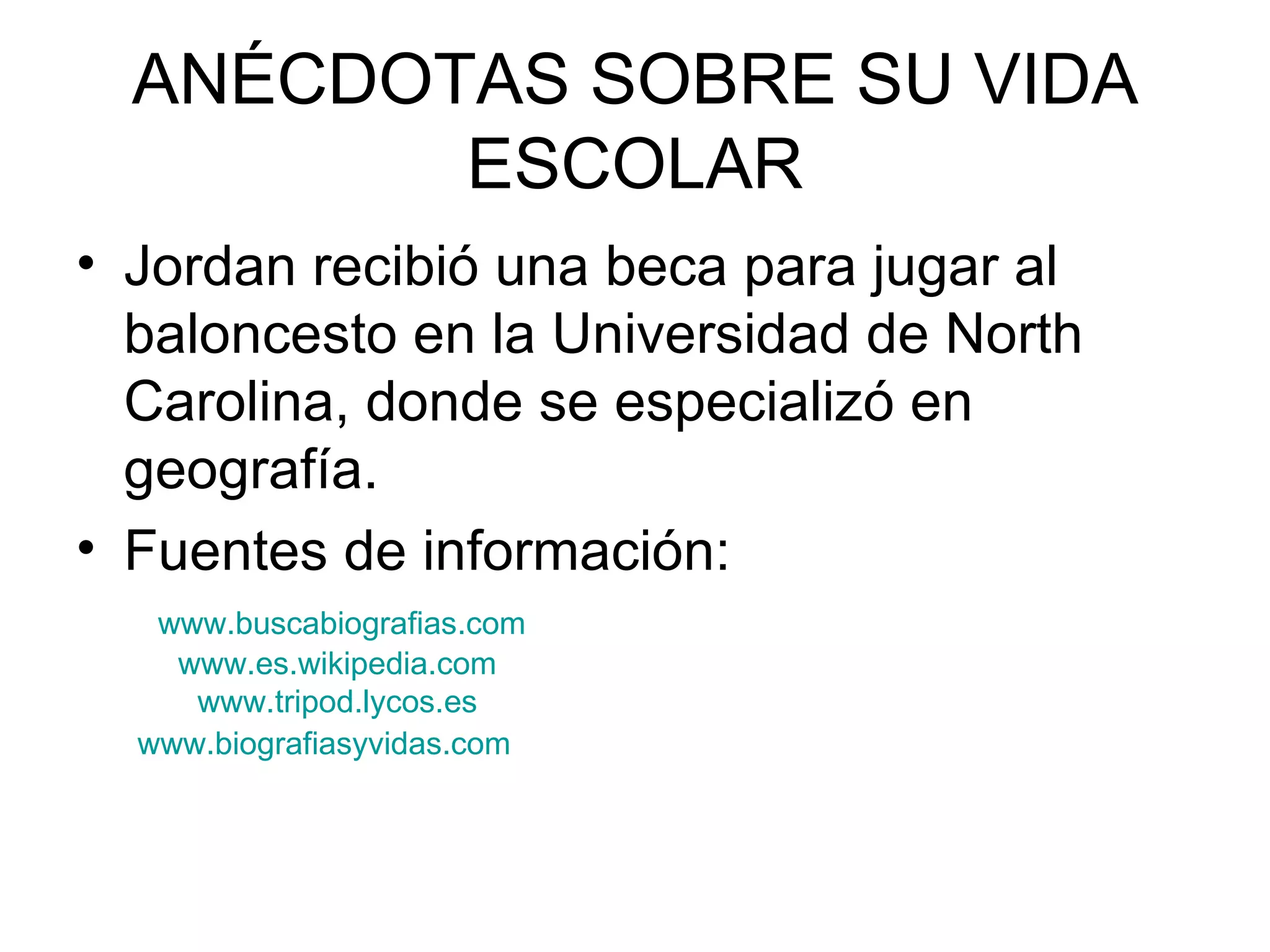ANÉCDOTAS SOBRE SU VIDA ESCOLAR Jordan recibió una beca para jugar al baloncesto en la Universidad de North Carolina, donde se especializó en geografía. Fuentes de información:  www.buscabiografias.com www.es.wikipedia.com www.tripod.lycos.es www.biografiasyvidas.com 