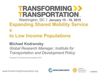 www.TransformingTransportation.org
Expanding Shared Mobility
Services to Low Income Populations
Michael Kodransky
Global Research Manager, Institute for
Transportation and Development Policy
Presented at Transforming Transportation 2015
 