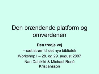 Den brændende platform og omverdenen Den tredje vej –  sæt strøm til det nye bibliotek Workshop I – 28. og 29. august 2007 Nan Dahlkild & Michael René Kristiansson 